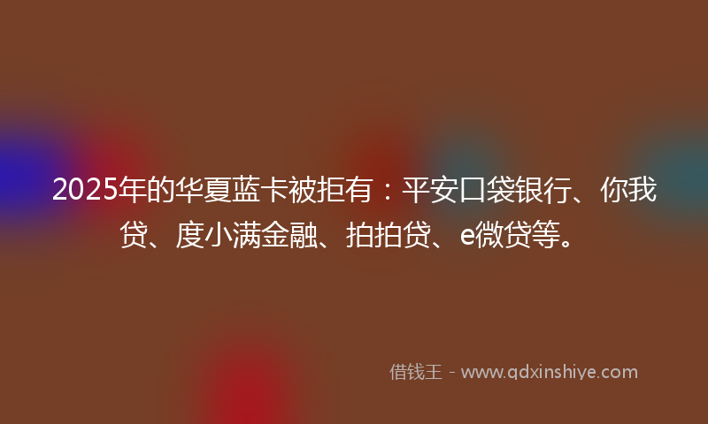 2025年的华夏蓝卡被拒有：平安口袋银行、你我贷、度小满金融、拍拍贷、e微贷等。