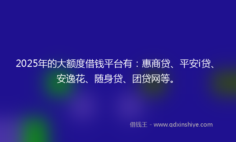 2025年的大额度借钱平台有：惠商贷、平安i贷、安逸花、随身贷、团贷网等。
