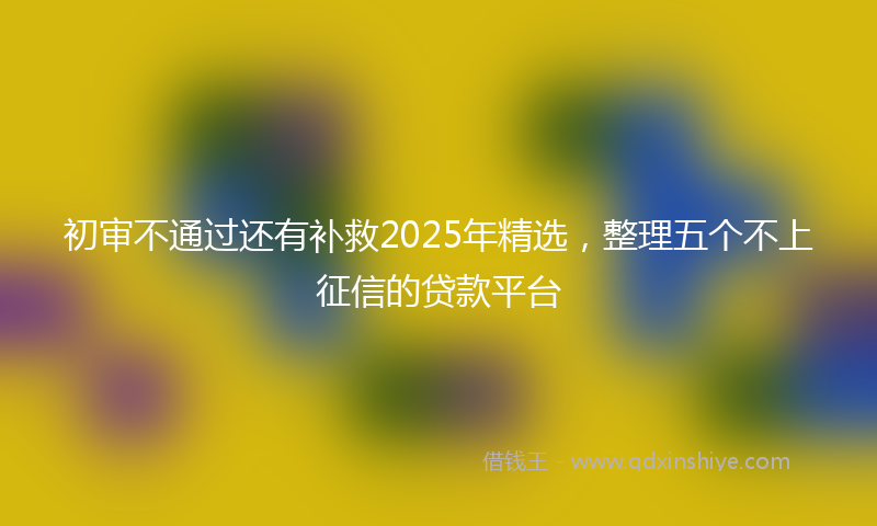 初审不通过还有补救2025年精选，整理五个不上征信的贷款平台