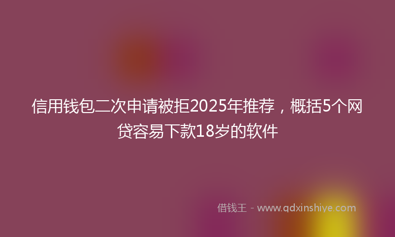 信用钱包二次申请被拒2025年推荐，概括5个网贷容易下款18岁的软件