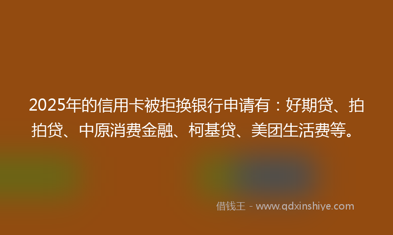 2025年的信用卡被拒换银行申请有：好期贷、拍拍贷、中原消费金融、柯基贷、美团生活费等。