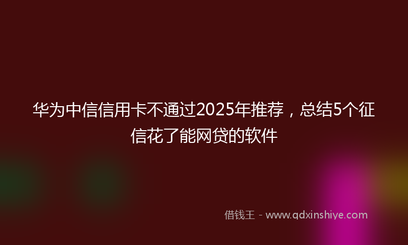 华为中信信用卡不通过2025年推荐，总结5个征信花了能网贷的软件