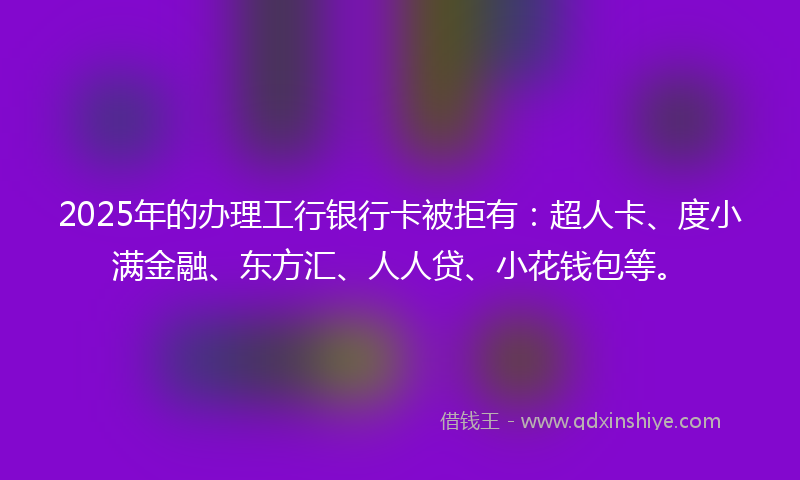 2025年的办理工行银行卡被拒有：超人卡、度小满金融、东方汇、人人贷、小花钱包等。