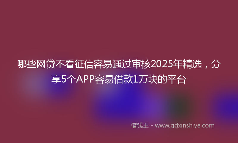哪些网贷不看征信容易通过审核2025年精选，分享5个APP容易借款1万块的平台