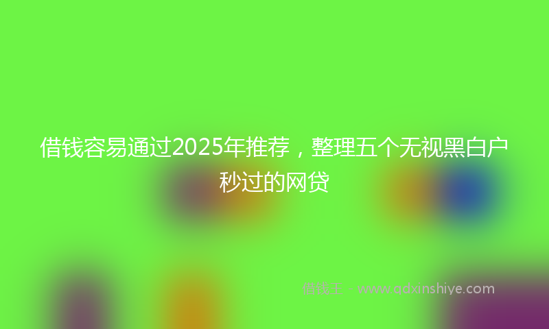 借钱容易通过2025年推荐，整理五个无视黑白户秒过的网贷
