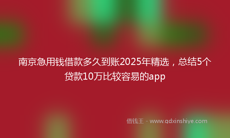 南京急用钱借款多久到账2025年精选，总结5个贷款10万比较容易的app