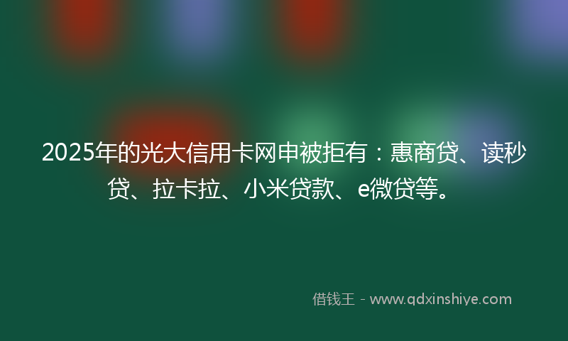 2025年的光大信用卡网申被拒有：惠商贷、读秒贷、拉卡拉、小米贷款、e微贷等。