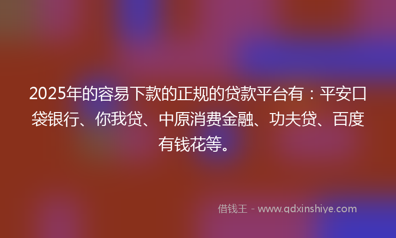 2025年的容易下款的正规的贷款平台有：平安口袋银行、你我贷、中原消费金融、功夫贷、百度有钱花等。