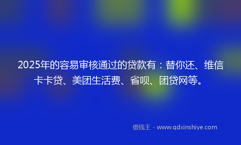 2025年的容易审核通过的贷款有：替你还、维信卡卡贷、美团生活费、省呗、团贷网等。