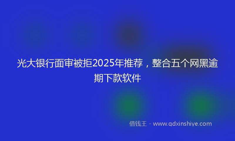 光大银行面审被拒2025年推荐，整合五个网黑逾期下款软件