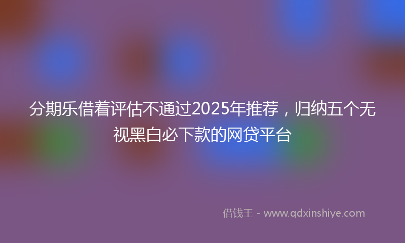 分期乐借着评估不通过2025年推荐，归纳五个无视黑白必下款的网贷平台