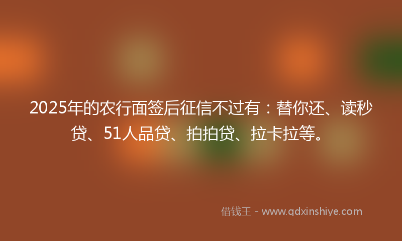 2025年的农行面签后征信不过有：替你还、读秒贷、51人品贷、拍拍贷、拉卡拉等。