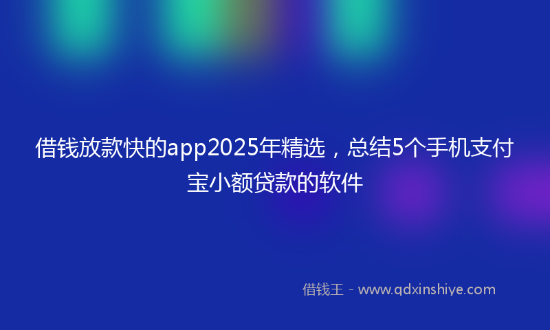 借钱放款快的app2025年精选，总结5个手机支付宝小额贷款的软件