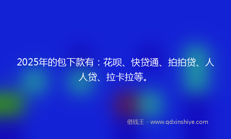 2025年的包下款有：花呗、快贷通、拍拍贷、人人贷、拉卡拉等。