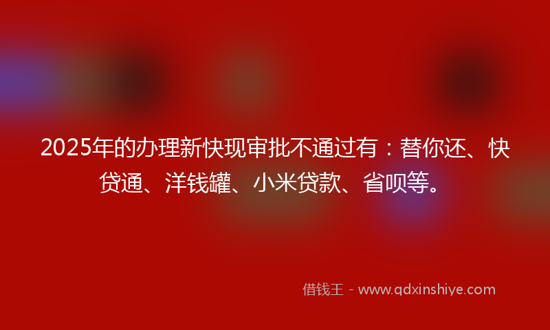 2025年的办理新快现审批不通过有：替你还、快贷通、洋钱罐、小米贷款、省呗等。