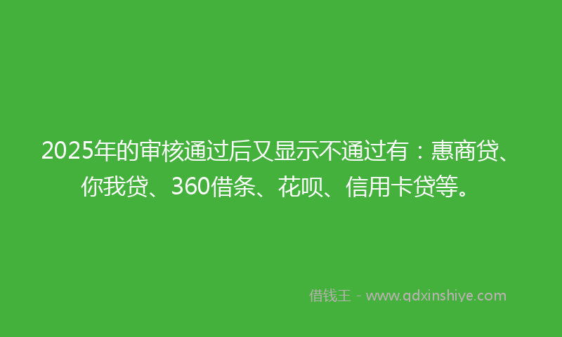 2025年的审核通过后又显示不通过有：惠商贷、你我贷、360借条、花呗、信用卡贷等。