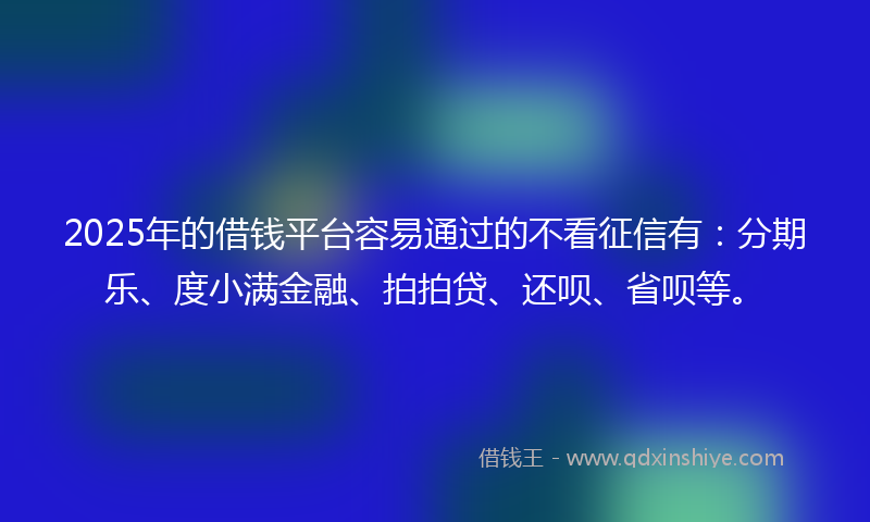 2025年的借钱平台容易通过的不看征信有：分期乐、度小满金融、拍拍贷、还呗、省呗等。