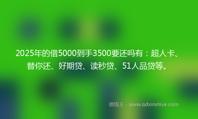 2025年的借5000到手3500要还吗有：超人卡、替你还、好期贷、读秒贷、51人品贷等。