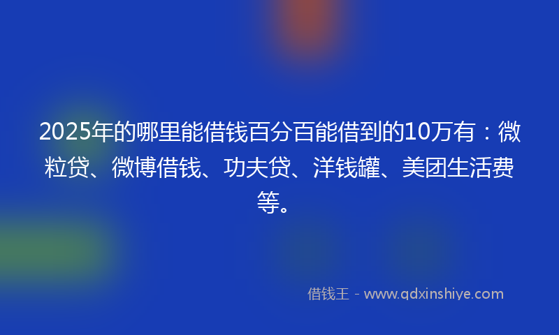 2025年的哪里能借钱百分百能借到的10万有：微粒贷、微博借钱、功夫贷、洋钱罐、美团生活费等。
