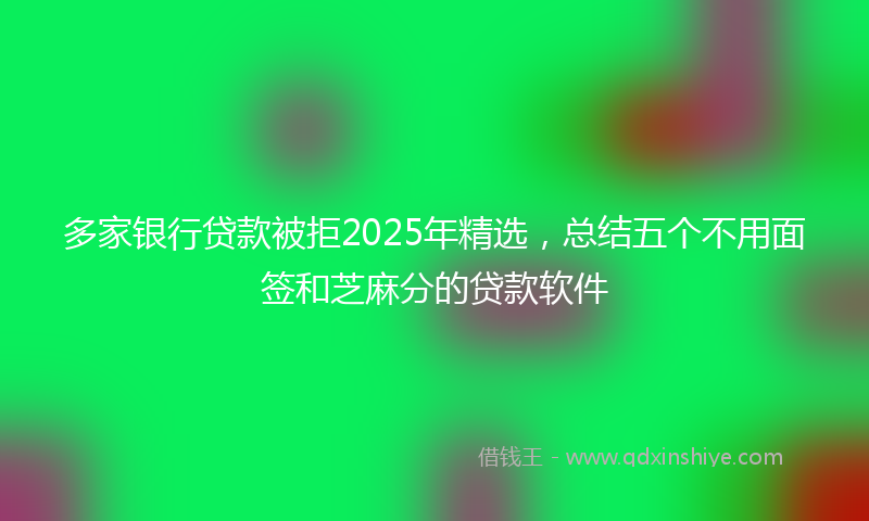多家银行贷款被拒2025年精选，总结五个不用面签和芝麻分的贷款软件
