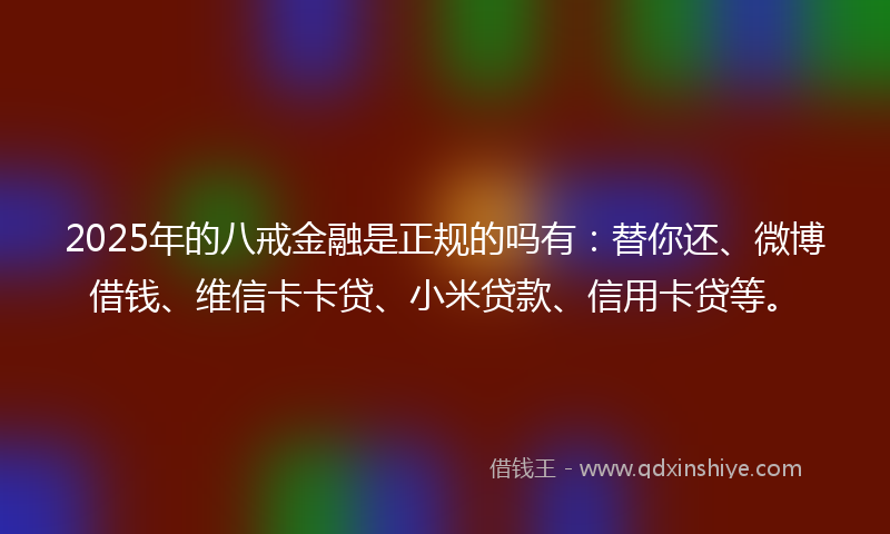 2025年的八戒金融是正规的吗有：替你还、微博借钱、维信卡卡贷、小米贷款、信用卡贷等。