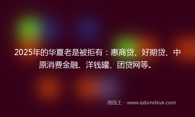 2025年的华夏老是被拒有：惠商贷、好期贷、中原消费金融、洋钱罐、团贷网等。