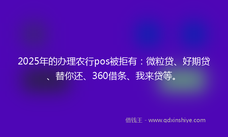 2025年的办理农行pos被拒有：微粒贷、好期贷、替你还、360借条、我来贷等。