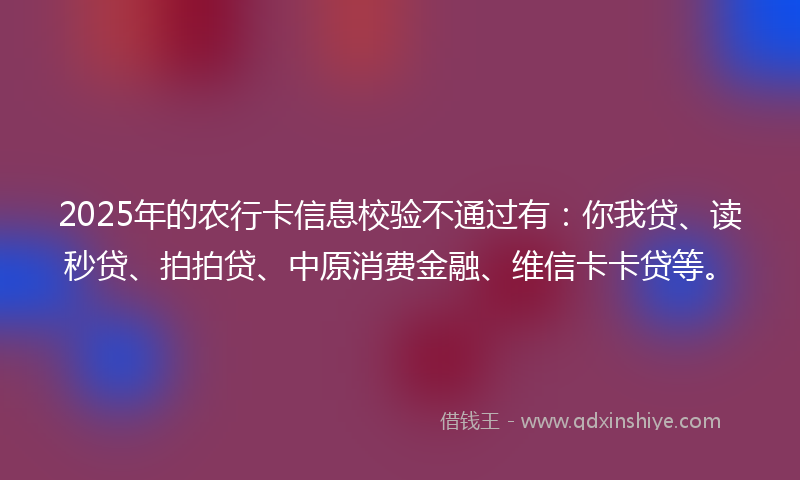 2025年的农行卡信息校验不通过有：你我贷、读秒贷、拍拍贷、中原消费金融、维信卡卡贷等。