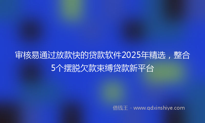 审核易通过放款快的贷款软件2025年精选，整合5个摆脱欠款束缚贷款新平台