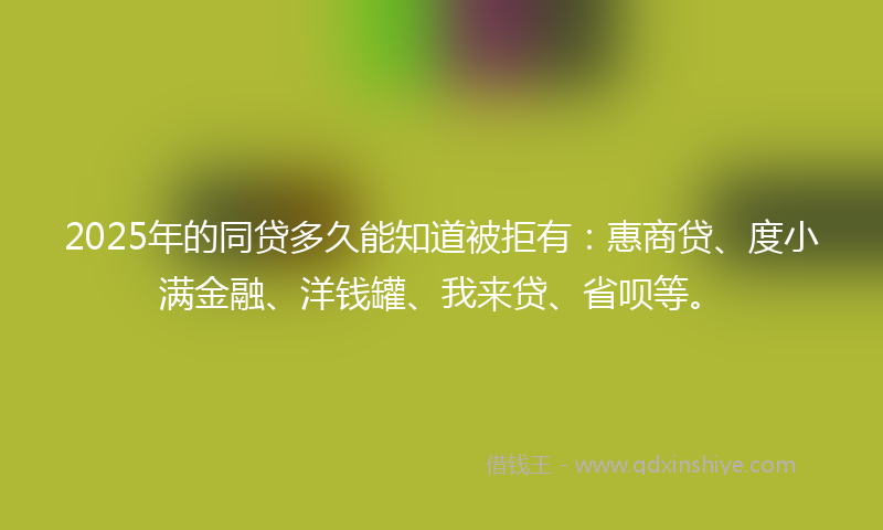2025年的同贷多久能知道被拒有：惠商贷、度小满金融、洋钱罐、我来贷、省呗等。