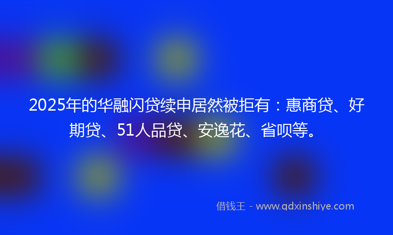 2025年的华融闪贷续申居然被拒有：惠商贷、好期贷、51人品贷、安逸花、省呗等。