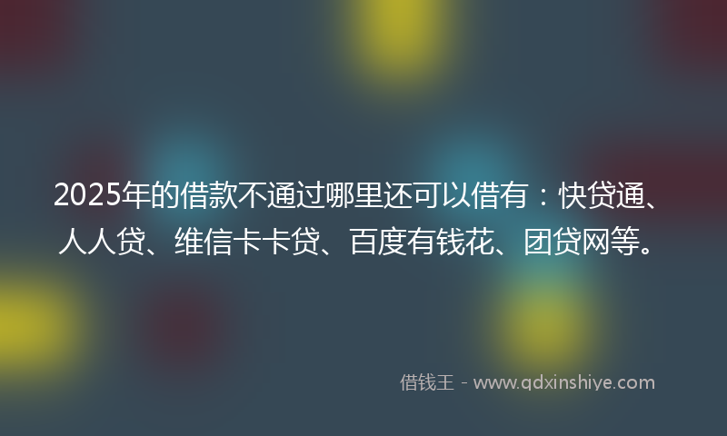 2025年的借款不通过哪里还可以借有：快贷通、人人贷、维信卡卡贷、百度有钱花、团贷网等。