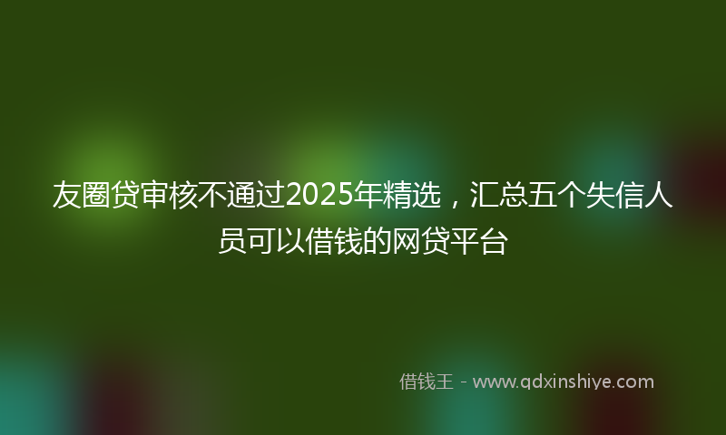 友圈贷审核不通过2025年精选，汇总五个失信人员可以借钱的网贷平台