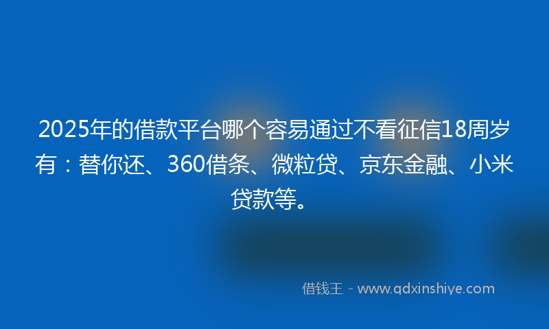 2025年的借款平台哪个容易通过不看征信18周岁有：替你还、360借条、微粒贷、京东金融、小米贷款等。