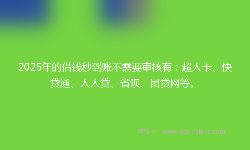2025年的借钱秒到账不需要审核有：超人卡、快贷通、人人贷、省呗、团贷网等。