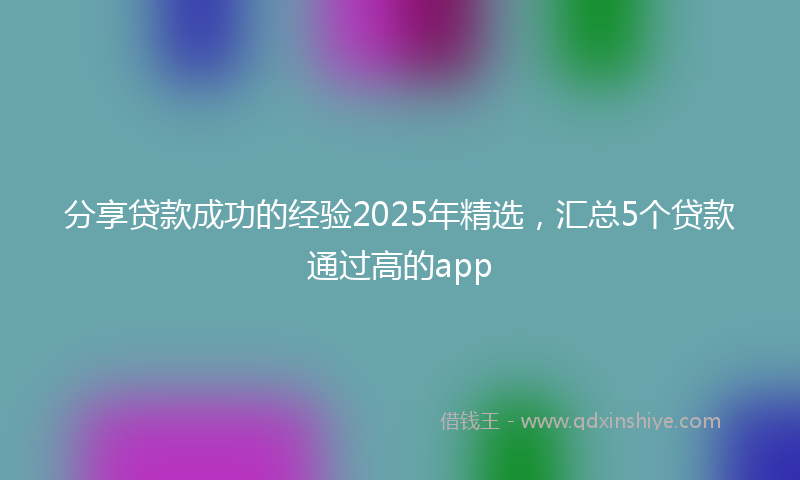 分享贷款成功的经验2025年精选，汇总5个贷款通过高的app