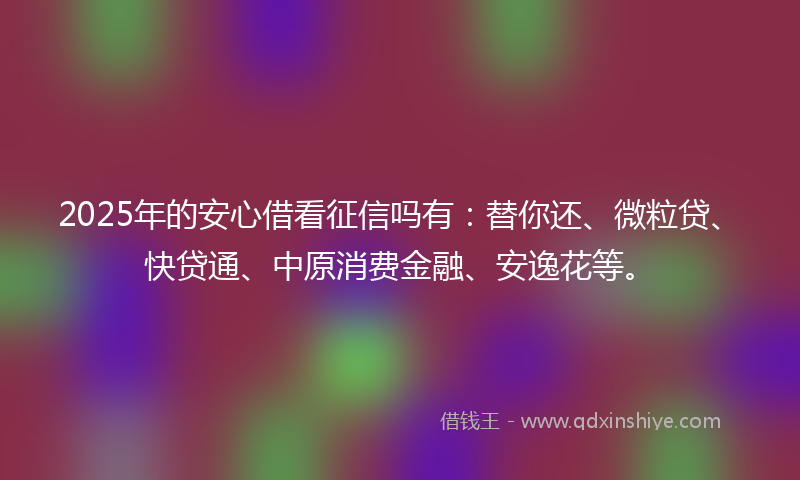 2025年的安心借看征信吗有：替你还、微粒贷、快贷通、中原消费金融、安逸花等。