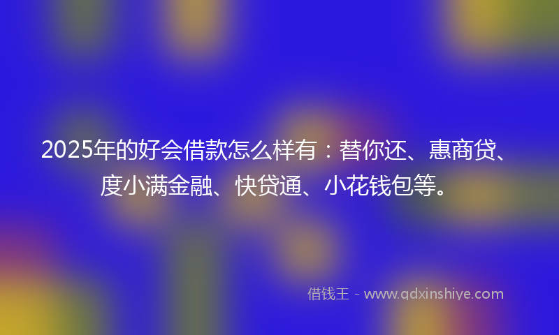 2025年的好会借款怎么样有：替你还、惠商贷、度小满金融、快贷通、小花钱包等。