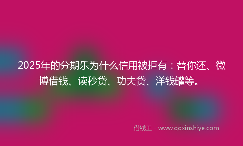 2025年的分期乐为什么信用被拒有：替你还、微博借钱、读秒贷、功夫贷、洋钱罐等。
