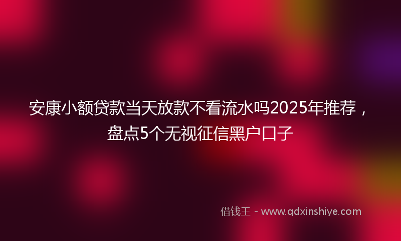 安康小额贷款当天放款不看流水吗2025年推荐，盘点5个无视征信黑户口子