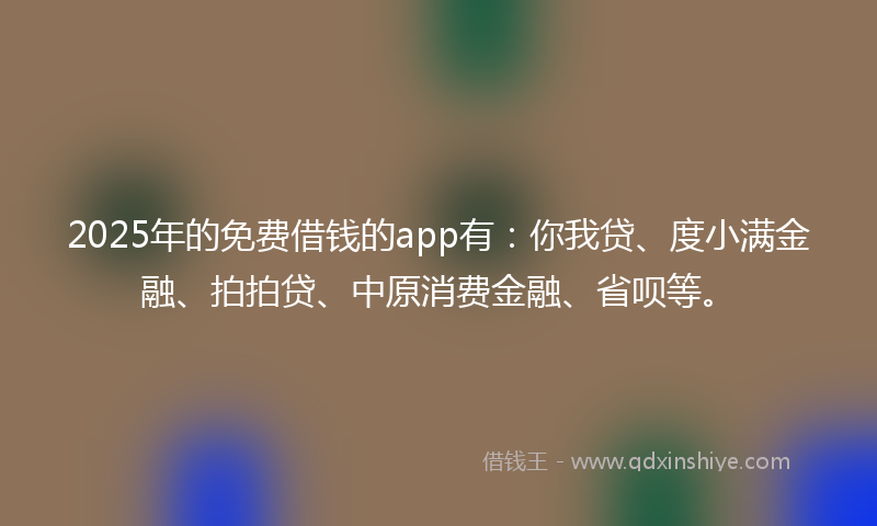 2025年的免费借钱的app有：你我贷、度小满金融、拍拍贷、中原消费金融、省呗等。
