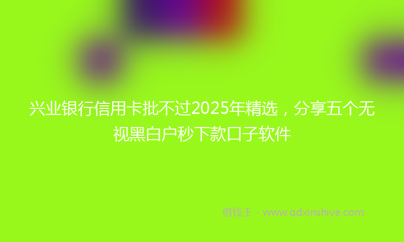 兴业银行信用卡批不过2025年精选，分享五个无视黑白户秒下款口子软件