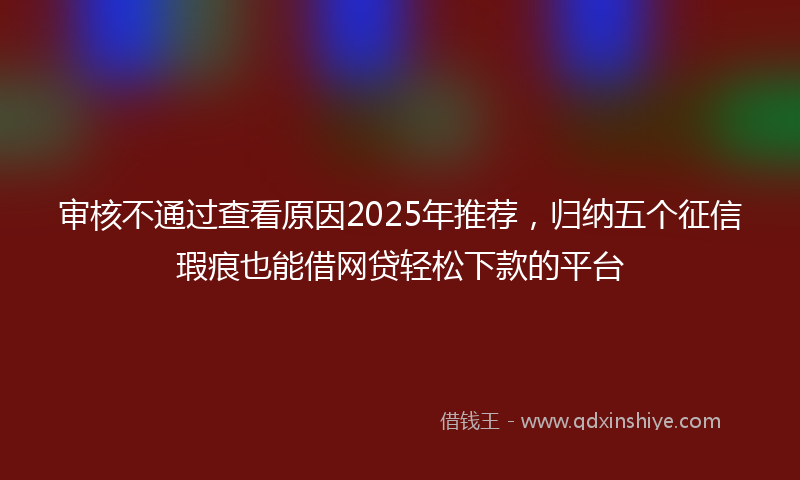 审核不通过查看原因2025年推荐，归纳五个征信瑕疵也能借网贷轻松下款的平台