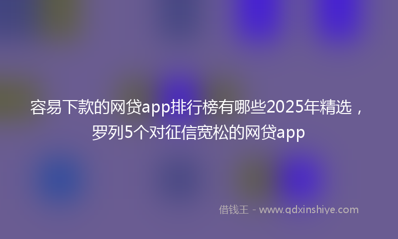 容易下款的网贷app排行榜有哪些2025年精选，罗列5个对征信宽松的网贷app