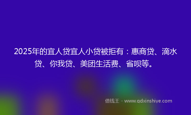 2025年的宜人贷宜人小贷被拒有：惠商贷、滴水贷、你我贷、美团生活费、省呗等。