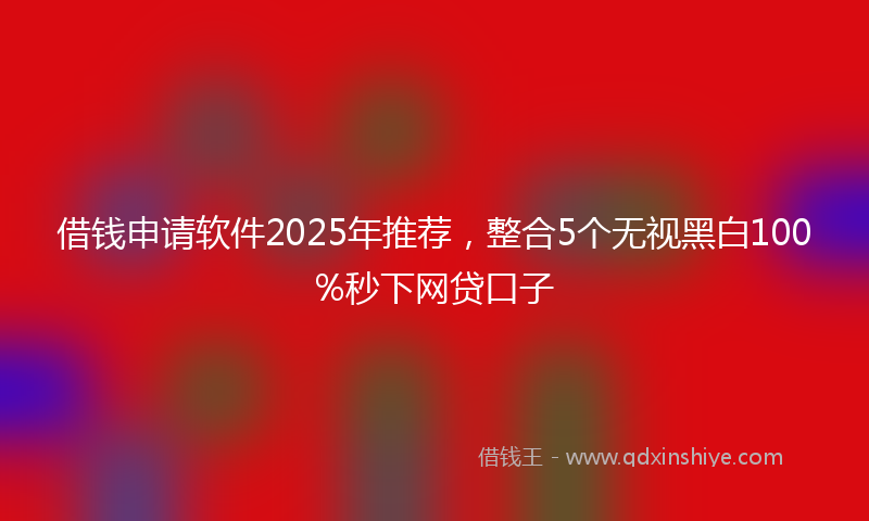 借钱申请软件2025年推荐，整合5个无视黑白100%秒下网贷口子
