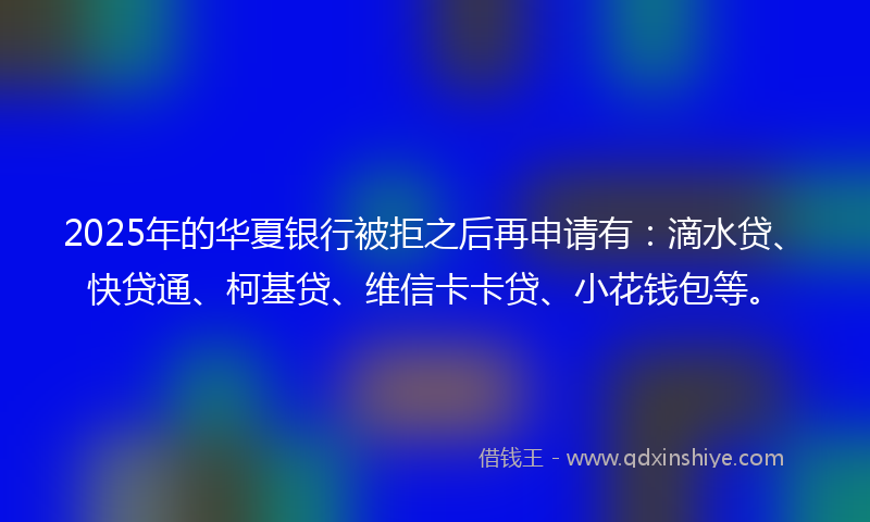 2025年的华夏银行被拒之后再申请有：滴水贷、快贷通、柯基贷、维信卡卡贷、小花钱包等。