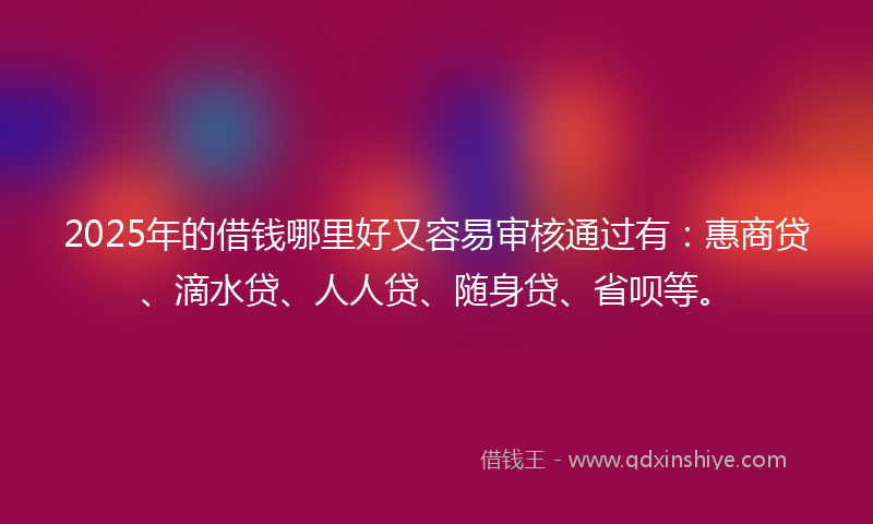 2025年的借钱哪里好又容易审核通过有：惠商贷、滴水贷、人人贷、随身贷、省呗等。