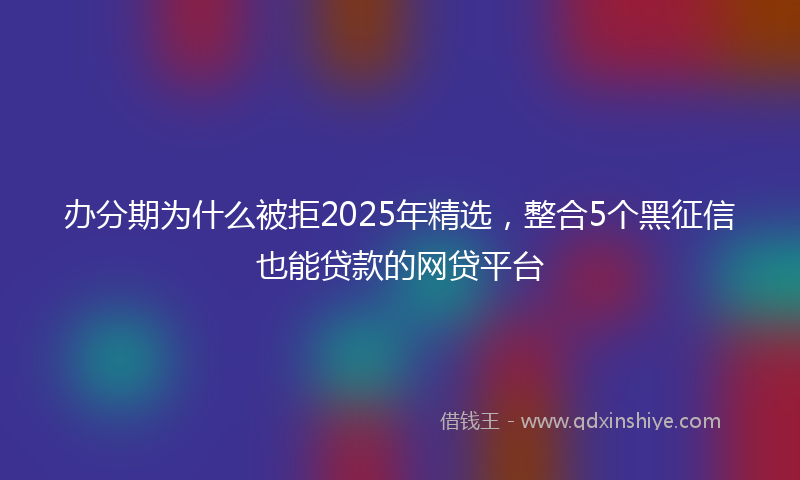 办分期为什么被拒2025年精选，整合5个黑征信也能贷款的网贷平台