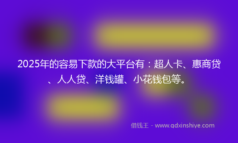 2025年的容易下款的大平台有：超人卡、惠商贷、人人贷、洋钱罐、小花钱包等。